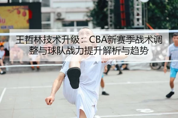 王哲林技术升级：CBA新赛季战术调整与球队战力提升解析与趋势